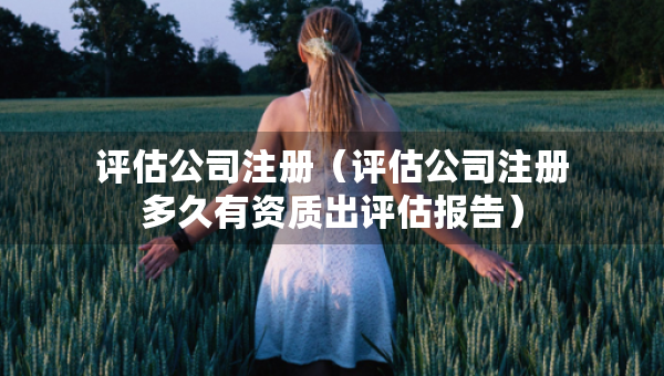 评估公司注册（评估公司注册多久有资质出评估报告）