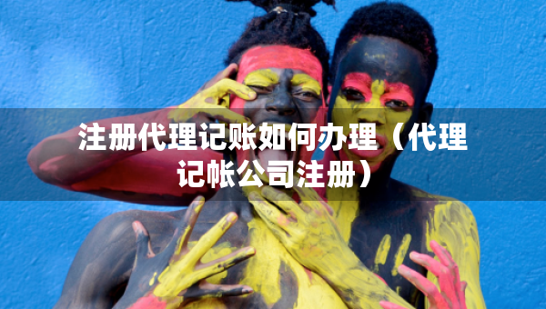 注册代理记账如何办理（代理记帐公司注册）