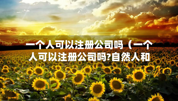 一个人可以注册公司吗（一个人可以注册公司吗?自然人和法人有什么区别）