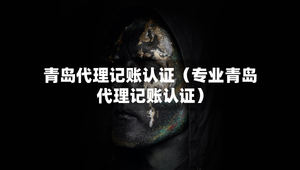 青岛代理记账认证（专业青岛代理记账认证）