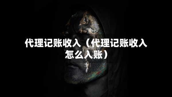 代理记账收入（代理记账收入怎么入账）