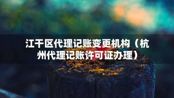 江干区代理记账变更机构（杭州代理记账许可证办理）