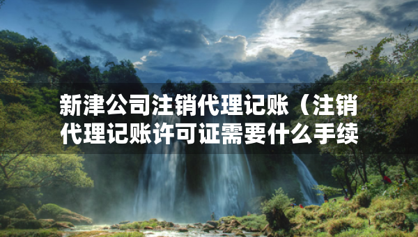 新津公司注销代理记账（注销代理记账许可证需要什么手续）