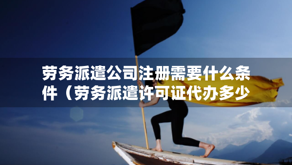 劳务派遣公司注册需要什么条件（劳务派遣许可证代办多少钱）
