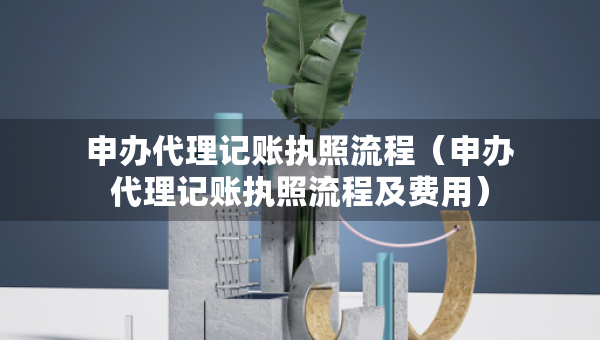 申办代理记账执照流程（申办代理记账执照流程及费用）