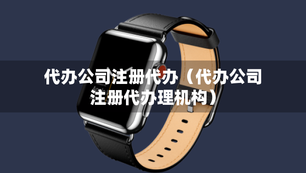 代办公司注册代办（代办公司注册代办理机构）