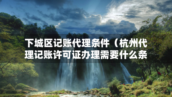 下城区记账代理条件（杭州代理记账许可证办理需要什么条件）