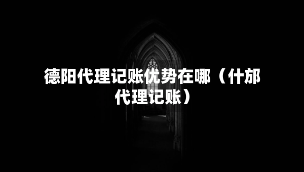 德阳代理记账优势在哪（什邡代理记账）