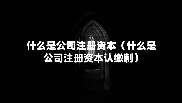 什么是公司注册资本（什么是公司注册资本认缴制）