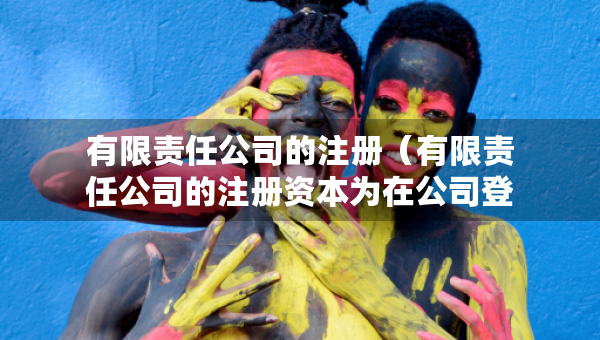 有限责任公司的注册（有限责任公司的注册资本为在公司登记机关）