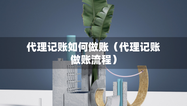 代理记账如何做账（代理记账做账流程）