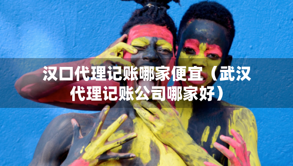 汉口代理记账哪家便宜（武汉代理记账公司哪家好）