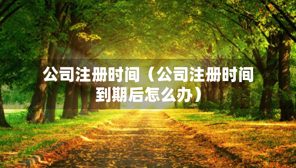 公司注册时间（公司注册时间到期后怎么办）