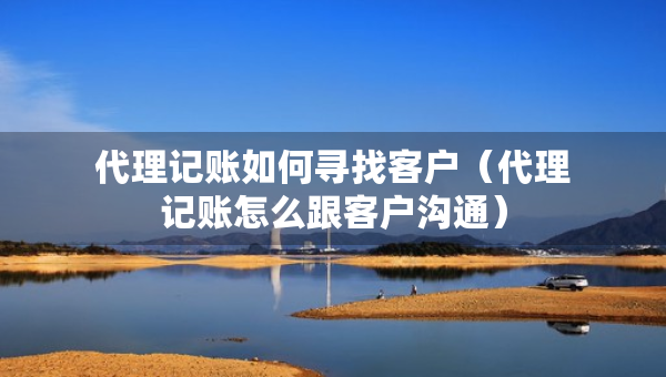 代理记账如何寻找客户（代理记账怎么跟客户沟通）