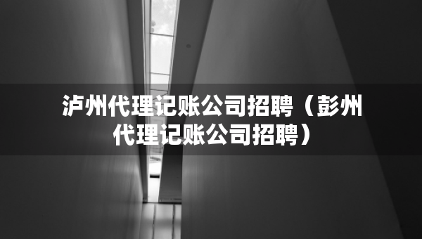 泸州代理记账公司招聘（彭州代理记账公司招聘）