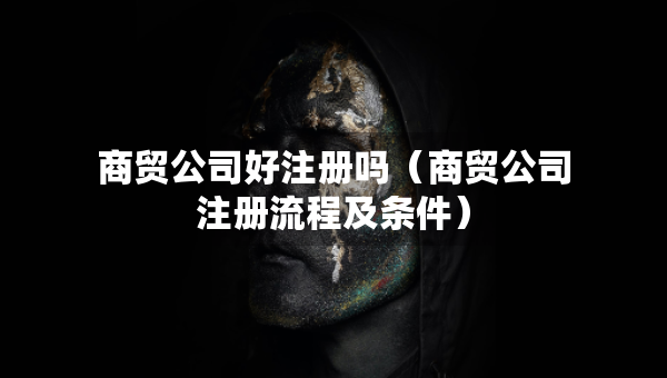 商贸公司好注册吗（商贸公司注册流程及条件）