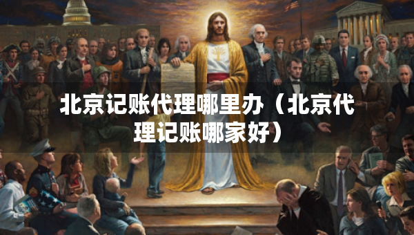 北京记账代理哪里办（北京代理记账哪家好）