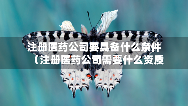 注册医药公司要具备什么条件（注册医药公司需要什么资质）