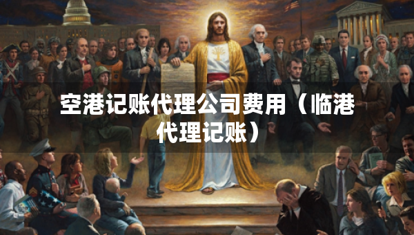 空港记账代理公司费用（临港代理记账）