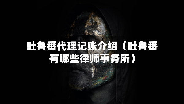 吐鲁番代理记账介绍（吐鲁番有哪些律师事务所）