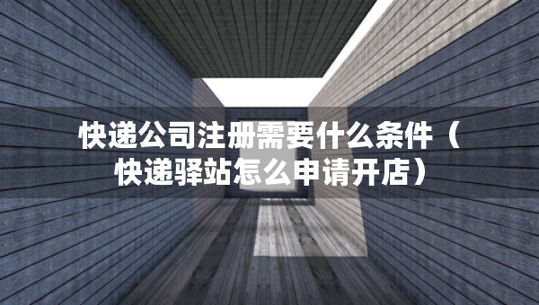 快递公司注册需要什么条件（快递驿站怎么申请开店）