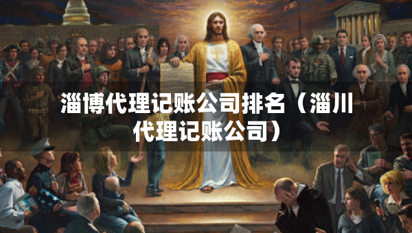 淄博代理记账公司排名（淄川代理记账公司）