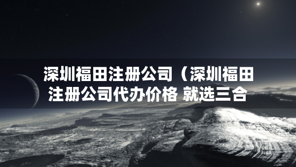 深圳福田注册公司（深圳福田注册公司代办价格 就选三合一财税）