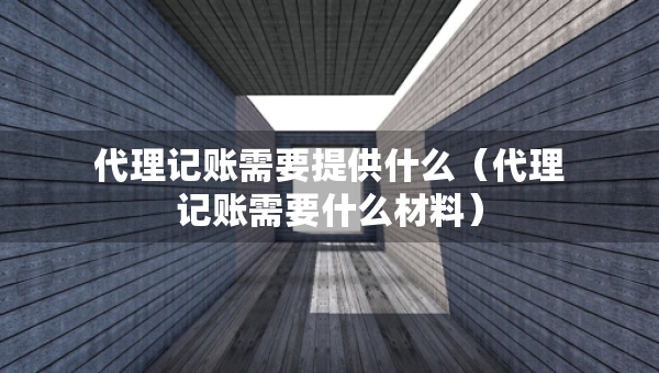 代理记账需要提供什么（代理记账需要什么材料）