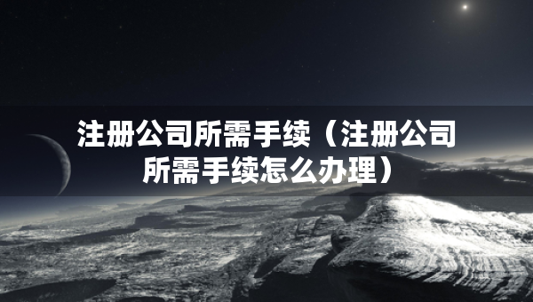 注册公司所需手续（注册公司所需手续怎么办理）