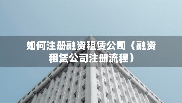 如何注册融资租赁公司（融资租赁公司注册流程）