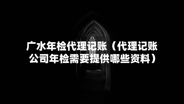 广水年检代理记账（代理记账公司年检需要提供哪些资料）