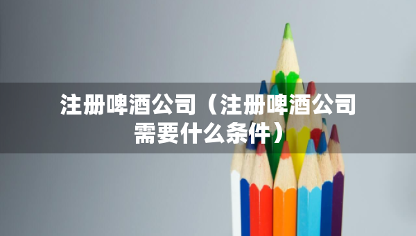 注册啤酒公司（注册啤酒公司需要什么条件）