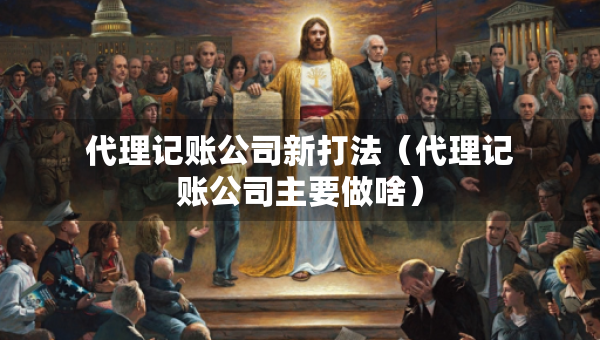 代理记账公司新打法（代理记账公司主要做啥）
