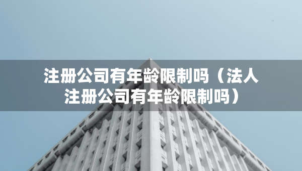 注册公司有年龄限制吗（法人注册公司有年龄限制吗）