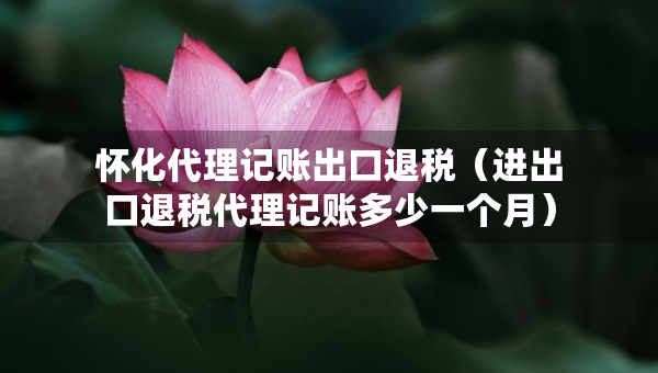 怀化代理记账出口退税（进出口退税代理记账多少一个月）