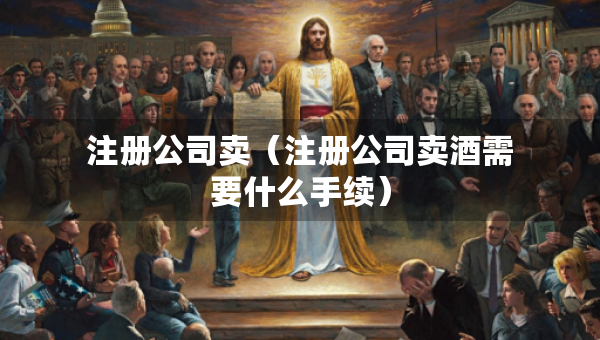 注册公司卖（注册公司卖酒需要什么手续）