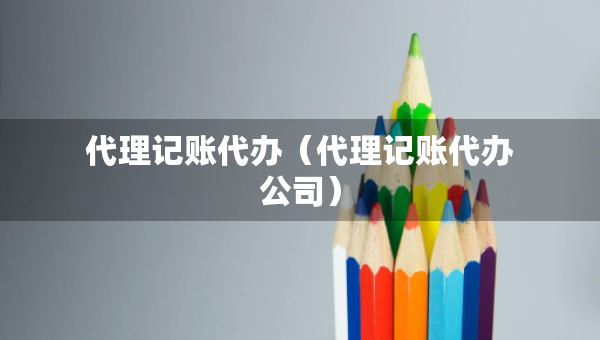 代理记账代办（代理记账代办公司）