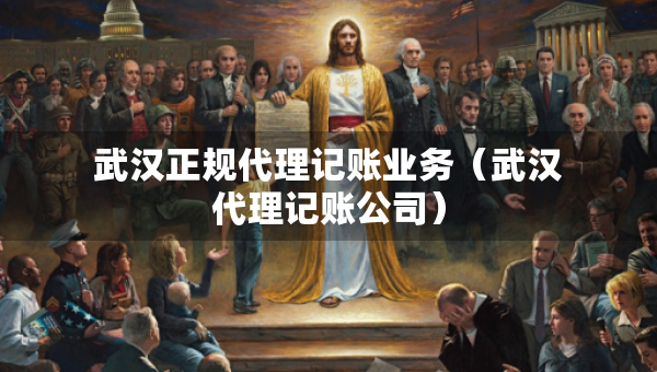 武汉正规代理记账业务（武汉代理记账公司）