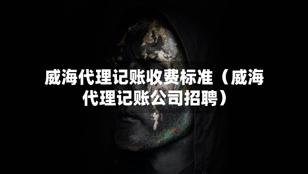威海代理记账收费标准（威海代理记账公司招聘）