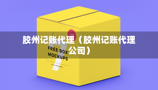 胶州记账代理(胶州记账代理公司) 胶州记账代理(胶州记账代理公司)