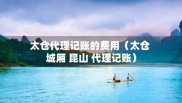 太仓代理记账的费用（太仓 城厢 昆山 代理记账）