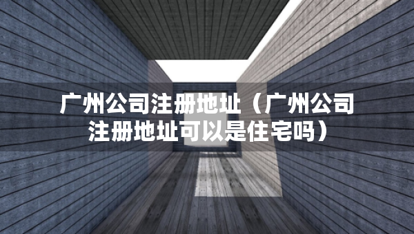 广州公司注册地址（广州公司注册地址可以是住宅吗）
