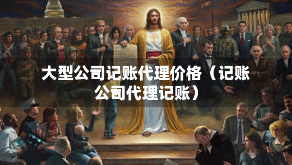大型公司记账代理价格（记账公司代理记账）