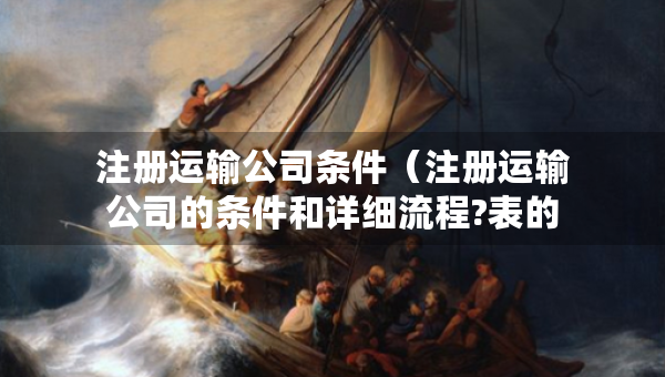 注册运输公司条件（注册运输公司的条件和详细流程?表的）