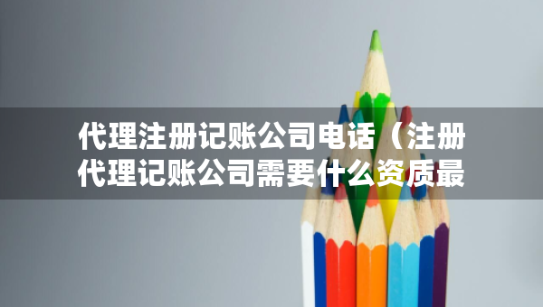 代理注册记账公司电话（注册代理记账公司需要什么资质最新）