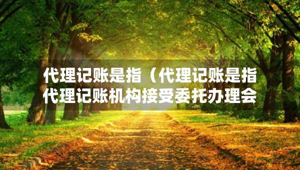代理记账是指（代理记账是指代理记账机构接受委托办理会计业务）
