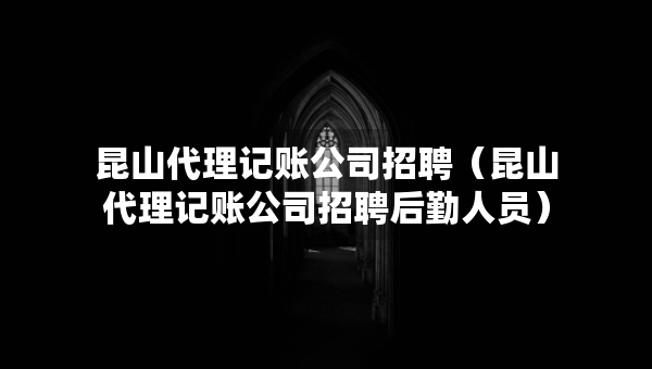 昆山代理记账公司招聘（昆山代理记账公司招聘后勤人员）