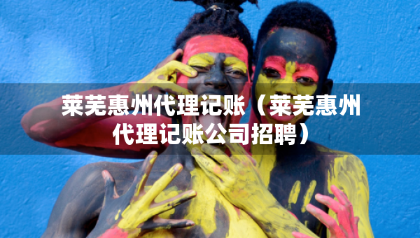 莱芜惠州代理记账（莱芜惠州代理记账公司招聘）