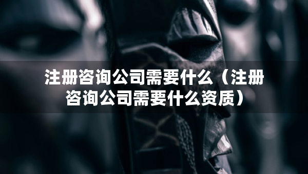 注册咨询公司需要什么（注册咨询公司需要什么资质）