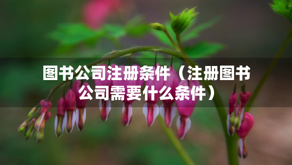 图书公司注册条件（注册图书公司需要什么条件）